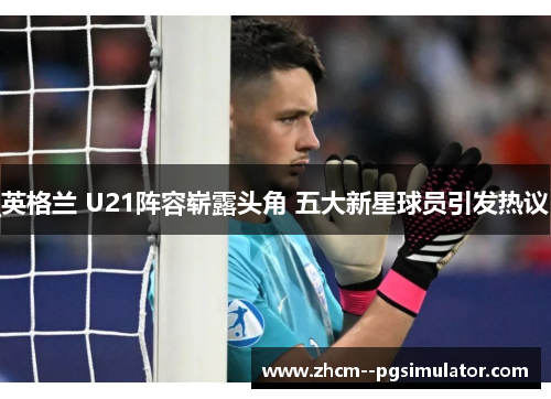 英格兰 U21阵容崭露头角 五大新星球员引发热议