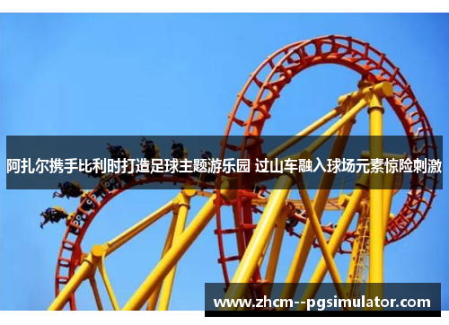 阿扎尔携手比利时打造足球主题游乐园 过山车融入球场元素惊险刺激 阿扎尔携手比利时打造足球主题游乐园 过山车融入球场元素惊险刺激