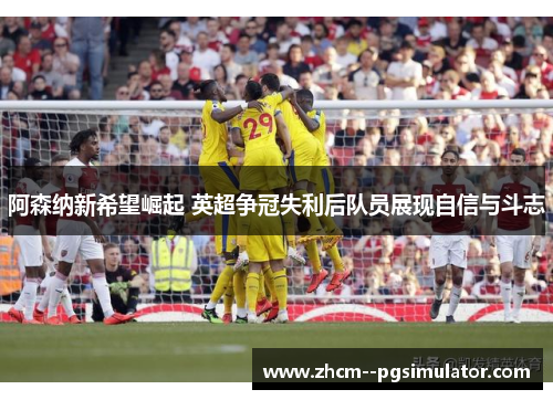 阿森纳新希望崛起 英超争冠失利后队员展现自信与斗志 阿森纳新希望崛起 英超争冠失利后队员展现自信与斗志