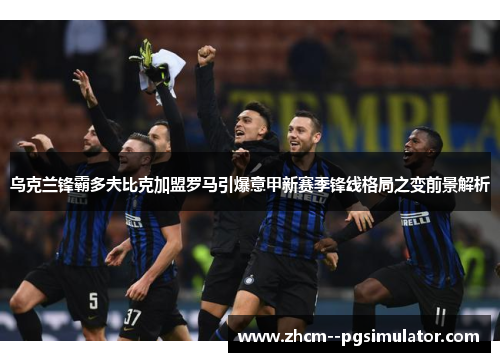 乌克兰锋霸多夫比克加盟罗马引爆意甲新赛季锋线格局之变前景解析