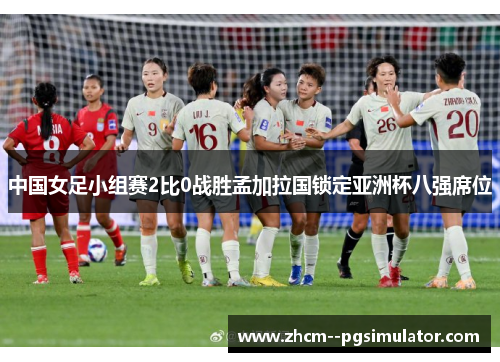 中国女足小组赛2比0战胜孟加拉国锁定亚洲杯八强席位