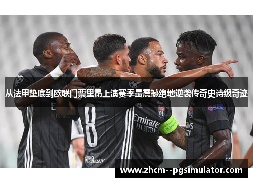 从法甲垫底到欧联门票里昂上演赛季最震撼绝地逆袭传奇史诗级奇迹