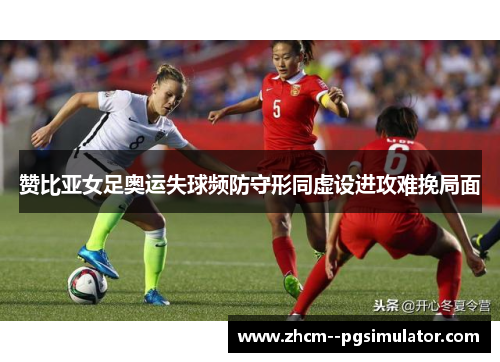 赞比亚女足奥运失球频防守形同虚设进攻难挽局面