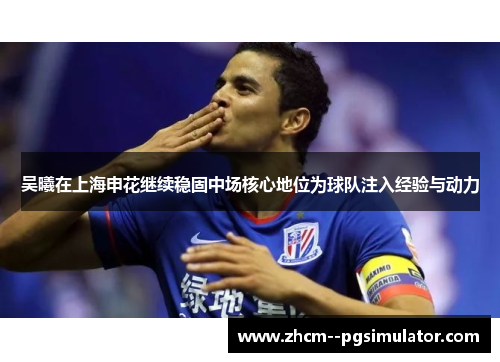 吴曦在上海申花继续稳固中场核心地位为球队注入经验与动力 吴曦在上海申花继续稳固中场核心地位为球队注入经验与动力