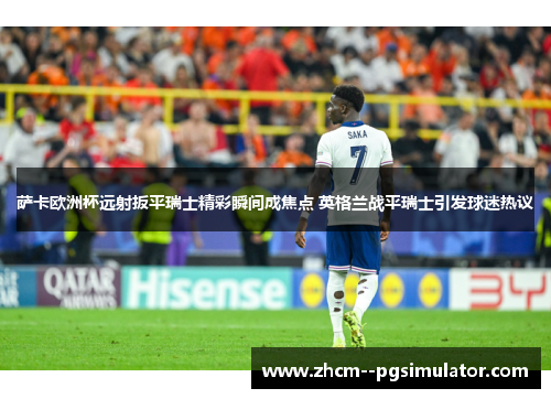 萨卡欧洲杯远射扳平瑞士精彩瞬间成焦点 英格兰战平瑞士引发球迷热议